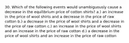 30. Which of the following events would unambiguously cause a decrease in the equilibrium price of cotton shirts? a.) an increase in the price of wool shirts and a decrease in the price of raw cotton b.) a decrease in the price of wool shirts and a decrease in the price of raw cotton c.) an increase in the price of wool shirts and an increase in the price of raw cotton d.) a decrease in the price of wool shirts and an increase in the price of raw cotton