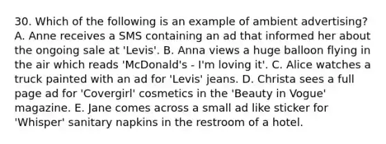 30. Which of the following is an example of ambient advertising? A. Anne receives a SMS containing an ad that informed her about the ongoing sale at 'Levis'. B. Anna views a huge balloon flying in the air which reads 'McDonald's - I'm loving it'. C. Alice watches a truck painted with an ad for 'Levis' jeans. D. Christa sees a full page ad for 'Covergirl' cosmetics in the 'Beauty in Vogue' magazine. E. Jane comes across a small ad like sticker for 'Whisper' sanitary napkins in the restroom of a hotel.