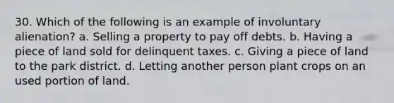 30. Which of the following is an example of involuntary alienation? a. Selling a property to pay off debts. b. Having a piece of land sold for delinquent taxes. c. Giving a piece of land to the park district. d. Letting another person plant crops on an used portion of land.