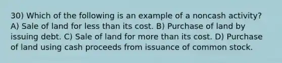 30) Which of the following is an example of a noncash activity? A) Sale of land for less than its cost. B) Purchase of land by issuing debt. C) Sale of land for more than its cost. D) Purchase of land using cash proceeds from issuance of common stock.