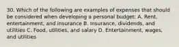 30. Which of the following are examples of expenses that should be considered when developing a personal budget: A. Rent, entertainment, and insurance B. Insurance, dividends, and utilities C. Food, utilities, and salary D. Entertainment, wages, and utilities