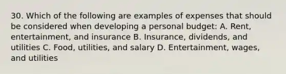 30. Which of the following are examples of expenses that should be considered when developing a personal budget: A. Rent, entertainment, and insurance B. Insurance, dividends, and utilities C. Food, utilities, and salary D. Entertainment, wages, and utilities