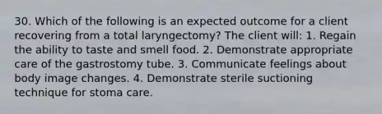 30. Which of the following is an expected outcome for a client recovering from a total laryngectomy? The client will: 1. Regain the ability to taste and smell food. 2. Demonstrate appropriate care of the gastrostomy tube. 3. Communicate feelings about body image changes. 4. Demonstrate sterile suctioning technique for stoma care.