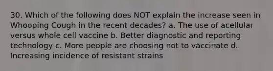 30. Which of the following does NOT explain the increase seen in Whooping Cough in the recent decades? a. The use of acellular versus whole cell vaccine b. Better diagnostic and reporting technology c. More people are choosing not to vaccinate d. Increasing incidence of resistant strains