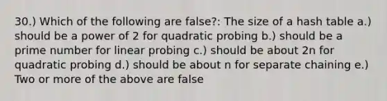 30.) Which of the following are false?: The size of a hash table a.) should be a power of 2 for quadratic probing b.) should be a prime number for linear probing c.) should be about 2n for quadratic probing d.) should be about n for separate chaining e.) Two or more of the above are false