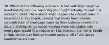 30. Which of the following is false a. A S&L with high negative asset-liabiity gap (i.e. repricing gap) might actually do well in a recession (Hint: Think about what happens to interest rates in recession) b. In general, commercial banks have a lower concentration of mortgage loans on their balance sheets than S&Ls c. Othing things equal, making more adjustable rate mortgages would help reduce an S&L interest rate risk d. Credit Unions do not pay federal income taxes e. All of the above statements are true