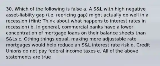 30. Which of the following is false a. A S&L with high negative asset-liabiity gap (i.e. repricing gap) might actually do well in a recession (Hint: Think about what happens to interest rates in recession) b. In general, commercial banks have a lower concentration of mortgage loans on their balance sheets than S&Ls c. Othing things equal, making more adjustable rate mortgages would help reduce an S&L interest rate risk d. Credit Unions do not pay federal income taxes e. All of the above statements are true