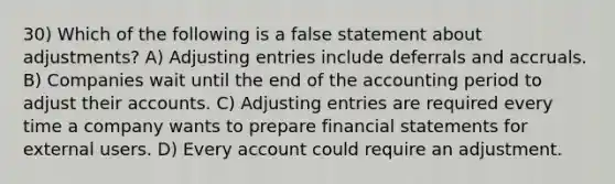 30) Which of the following is a false statement about adjustments? A) Adjusting entries include deferrals and accruals. B) Companies wait until the end of the accounting period to adjust their accounts. C) Adjusting entries are required every time a company wants to prepare financial statements for external users. D) Every account could require an adjustment.