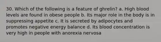 30. Which of the following is a feature of ghrelin? a. High blood levels are found in obese people b. Its major role in the body is in suppressing appetite c. It is secreted by adipocytes and promotes negative energy balance d. Its blood concentration is very high in people with anorexia nervosa