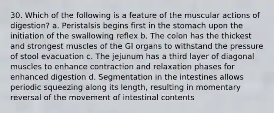 30. Which of the following is a feature of the muscular actions of digestion? a. Peristalsis begins first in the stomach upon the initiation of the swallowing reflex b. The colon has the thickest and strongest muscles of the GI organs to withstand the pressure of stool evacuation c. The jejunum has a third layer of diagonal muscles to enhance contraction and relaxation phases for enhanced digestion d. Segmentation in the intestines allows periodic squeezing along its length, resulting in momentary reversal of the movement of intestinal contents