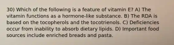 30) Which of the following is a feature of vitamin E? A) The vitamin functions as a hormone-like substance. B) The RDA is based on the tocopherols and the tocotrienols. C) Deficiencies occur from inability to absorb dietary lipids. D) Important food sources include enriched breads and pasta.