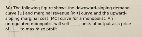 30) The following figure shows the downward-sloping demand curve [D] and marginal revenue [MR] curve and the upward-sloping marginal cost [MC] curve for a monopolist. An unregulated monopolist will sell _____ units of output at a price of_____ to maximize profit