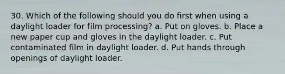 30. Which of the following should you do first when using a daylight loader for film processing? a. Put on gloves. b. Place a new paper cup and gloves in the daylight loader. c. Put contaminated film in daylight loader. d. Put hands through openings of daylight loader.