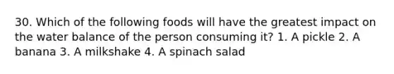 30. Which of the following foods will have the greatest impact on the water balance of the person consuming it? 1. A pickle 2. A banana 3. A milkshake 4. A spinach salad