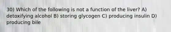 30) Which of the following is not a function of the liver? A) detoxifying alcohol B) storing glycogen C) producing insulin D) producing bile