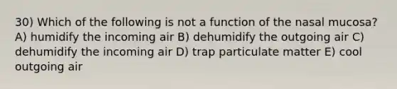 30) Which of the following is not a function of the nasal mucosa? A) humidify the incoming air B) dehumidify the outgoing air C) dehumidify the incoming air D) trap particulate matter E) cool outgoing air