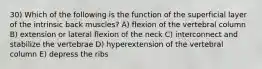 30) Which of the following is the function of the superficial layer of the intrinsic back muscles? A) flexion of the vertebral column B) extension or lateral flexion of the neck C) interconnect and stabilize the vertebrae D) hyperextension of the vertebral column E) depress the ribs