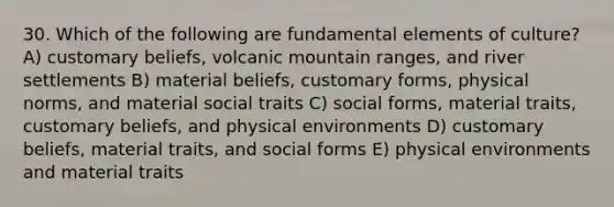 30. Which of the following are fundamental elements of culture? A) customary beliefs, volcanic mountain ranges, and river settlements B) material beliefs, customary forms, physical norms, and material social traits C) social forms, material traits, customary beliefs, and physical environments D) customary beliefs, material traits, and social forms E) physical environments and material traits