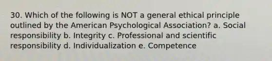 30. Which of the following is NOT a general ethical principle outlined by the American Psychological Association? a. Social responsibility b. Integrity c. Professional and scientific responsibility d. Individualization e. Competence