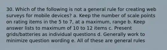 30. Which of the following is not a general rule for creating web surveys for mobile devices? a. Keep the number of scale points on rating items in the 5 to 7, at a maximum, range b. Keep answer lists to maximum of 10 to 12 items c. Present grids/batteries as individual questions d. Generally work to minimize question wording e. All of these are general rules