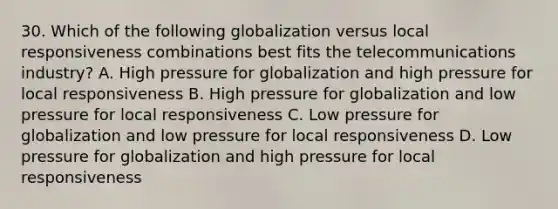 30. Which of the following globalization versus local responsiveness combinations best fits the telecommunications industry? A. High pressure for globalization and high pressure for local responsiveness B. High pressure for globalization and low pressure for local responsiveness C. Low pressure for globalization and low pressure for local responsiveness D. Low pressure for globalization and high pressure for local responsiveness