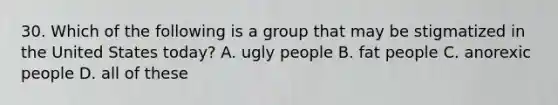 30. Which of the following is a group that may be stigmatized in the United States today? A. ugly people B. fat people C. anorexic people D. all of these