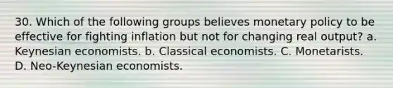 30. Which of the following groups believes monetary policy to be effective for fighting inflation but not for changing real output? a. Keynesian economists. b. Classical economists. C. Monetarists. D. Neo-Keynesian economists.