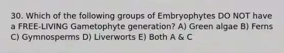 30. Which of the following groups of Embryophytes DO NOT have a FREE-LIVING Gametophyte generation? A) Green algae B) Ferns C) Gymnosperms D) Liverworts E) Both A & C