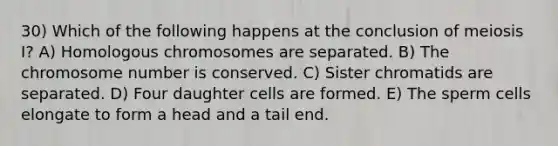 30) Which of the following happens at the conclusion of meiosis I? A) Homologous chromosomes are separated. B) The chromosome number is conserved. C) Sister chromatids are separated. D) Four daughter cells are formed. E) The sperm cells elongate to form a head and a tail end.