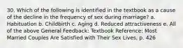 30. Which of the following is identified in the textbook as a cause of the decline in the frequency of sex during marriage? a. Habituation b. Childbirth c. Aging d. Reduced attractiveness e. All of the above General Feedback: Textbook Reference: Most Married Couples Are Satisfied with Their Sex Lives, p. 426