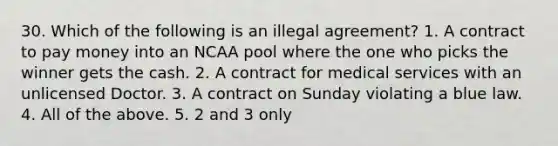 30. Which of the following is an illegal agreement? 1. A contract to pay money into an NCAA pool where the one who picks the winner gets the cash. 2. A contract for medical services with an unlicensed Doctor. 3. A contract on Sunday violating a blue law. 4. All of the above. 5. 2 and 3 only