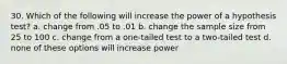 30. Which of the following will increase the power of a hypothesis test? a. change from .05 to .01 b. change the sample size from 25 to 100 c. change from a one-tailed test to a two-tailed test d. none of these options will increase power