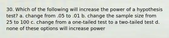 30. Which of the following will increase the power of a hypothesis test? a. change from .05 to .01 b. change the sample size from 25 to 100 c. change from a one-tailed test to a two-tailed test d. none of these options will increase power