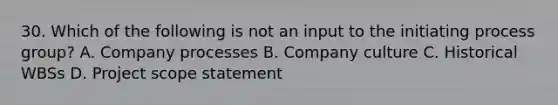 30. Which of the following is not an input to the initiating process group? A. Company processes B. Company culture C. Historical WBSs D. Project scope statement