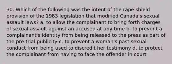 30. Which of the following was the intent of the rape shield provision of the 1983 legislation that modified Canada's sexual assault laws? a. to allow the complainant to bring forth charges of sexual assault against an accused at any time b. to prevent a complainant's identity from being released to the press as part of the pre-trial publicity c. to prevent a woman's past sexual conduct from being used to discredit her testimony d. to protect the complainant from having to face the offender in court