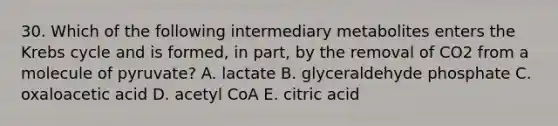 30. Which of the following intermediary metabolites enters the Krebs cycle and is formed, in part, by the removal of CO2 from a molecule of pyruvate? A. lactate B. glyceraldehyde phosphate C. oxaloacetic acid D. acetyl CoA E. citric acid