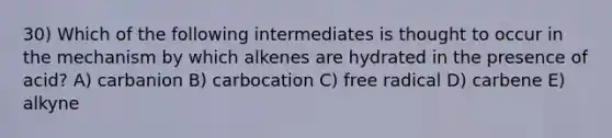 30) Which of the following intermediates is thought to occur in the mechanism by which alkenes are hydrated in the presence of acid? A) carbanion B) carbocation C) free radical D) carbene E) alkyne