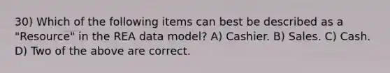 30) Which of the following items can best be described as a "Resource" in the REA data model? A) Cashier. B) Sales. C) Cash. D) Two of the above are correct.