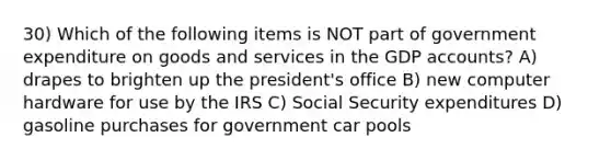 30) Which of the following items is NOT part of government expenditure on goods and services in the GDP accounts? A) drapes to brighten up the president's office B) new computer hardware for use by the IRS C) Social Security expenditures D) gasoline purchases for government car pools