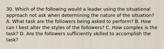 30. Which of the following would a leader using the situational approach not ask when determining the nature of the situation? A. What task are the followers being asked to perform? B. How can I best alter the styles of the followers? C. How complex is the task? D. Are the followers sufficiently skilled to accomplish the task?