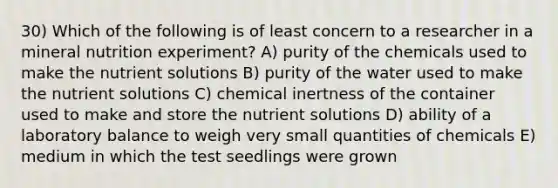 30) Which of the following is of least concern to a researcher in a mineral nutrition experiment? A) purity of the chemicals used to make the nutrient solutions B) purity of the water used to make the nutrient solutions C) chemical inertness of the container used to make and store the nutrient solutions D) ability of a laboratory balance to weigh very small quantities of chemicals E) medium in which the test seedlings were grown