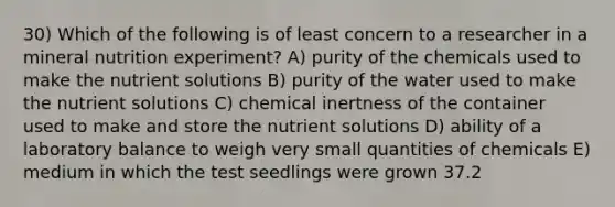 30) Which of the following is of least concern to a researcher in a mineral nutrition experiment? A) purity of the chemicals used to make the nutrient solutions B) purity of the water used to make the nutrient solutions C) chemical inertness of the container used to make and store the nutrient solutions D) ability of a laboratory balance to weigh very small quantities of chemicals E) medium in which the test seedlings were grown 37.2