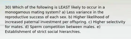 30) Which of the following is LEAST likely to occur in a monogamous mating system? a) Less variance in the reproductive success of each sex. b) Higher likelihood of increased paternal investment per offspring. c) Higher selectivity for mates. d) Sperm competition between males. e) Establishment of strict social hierarchies.