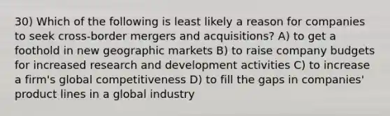 30) Which of the following is least likely a reason for companies to seek cross-border mergers and acquisitions? A) to get a foothold in new geographic markets B) to raise company budgets for increased research and development activities C) to increase a firm's global competitiveness D) to fill the gaps in companies' product lines in a global industry