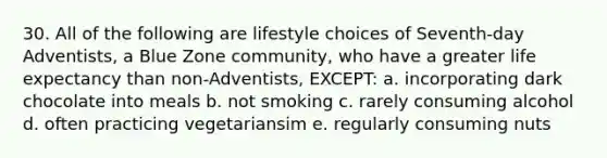 30. All of the following are lifestyle choices of Seventh-day Adventists, a Blue Zone community, who have a greater life expectancy than non-Adventists, EXCEPT: a. incorporating dark chocolate into meals b. not smoking c. rarely consuming alcohol d. often practicing vegetariansim e. regularly consuming nuts