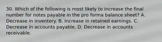 30. Which of the following is most likely to increase the final number for <a href='https://www.questionai.com/knowledge/kFEYigYd5S-notes-payable' class='anchor-knowledge'>notes payable</a> in the pro forma balance sheet? A. Decrease in inventory. B. Increase in retained earnings. C. Decrease in <a href='https://www.questionai.com/knowledge/kWc3IVgYEK-accounts-payable' class='anchor-knowledge'>accounts payable</a>. D. Decrease in accounts receivable.