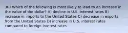 30) Which of the following is most likely to lead to an increase in the value of the dollar? A) decline in U.S. interest rates B) increase in imports to the United States C) decrease in exports from the United States D) increase in U.S. interest rates compared to foreign interest rates