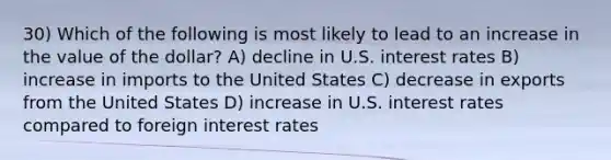 30) Which of the following is most likely to lead to an increase in the value of the dollar? A) decline in U.S. interest rates B) increase in imports to the United States C) decrease in exports from the United States D) increase in U.S. interest rates compared to foreign interest rates