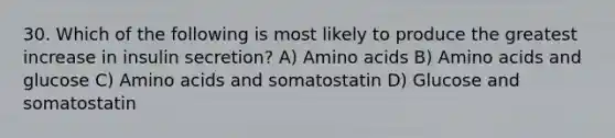 30. Which of the following is most likely to produce the greatest increase in insulin secretion? A) Amino acids B) Amino acids and glucose C) Amino acids and somatostatin D) Glucose and somatostatin