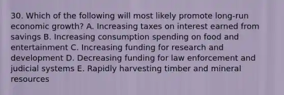 30. Which of the following will most likely promote long-run economic growth? A. Increasing taxes on interest earned from savings B. Increasing consumption spending on food and entertainment C. Increasing funding for research and development D. Decreasing funding for law enforcement and judicial systems E. Rapidly harvesting timber and mineral resources